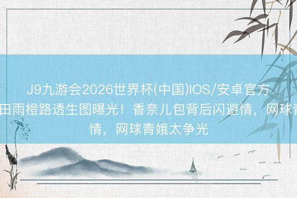 J9九游会2026世界杯(中国)IOS/安卓官方下载 18岁田雨橙路透生图曝光！香奈儿包背后闪避情，网球青娥太争光