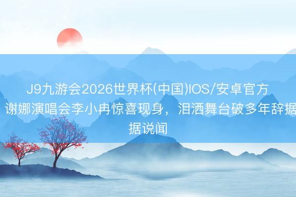 J9九游会2026世界杯(中国)IOS/安卓官方下载 谢娜演唱会李小冉惊喜现身，泪洒舞台破多年辞据说闻