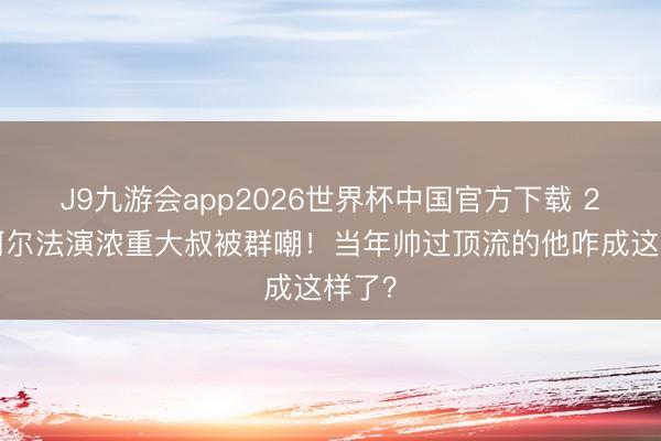 J9九游会app2026世界杯中国官方下载 27岁阿尔法演浓重大叔被群嘲！当年帅过顶流的他咋成这样了？