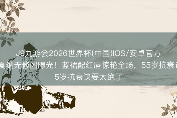 J9九游会2026世界杯(中国)IOS/安卓官方下载 巩俐戛纳无修图曝光！蓝裙配红唇惊艳全场，55岁抗衰诀要太绝了