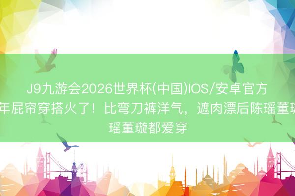 J9九游会2026世界杯(中国)IOS/安卓官方下载 本年屁帘穿搭火了！比弯刀裤洋气，遮肉漂后陈瑶董璇都爱穿