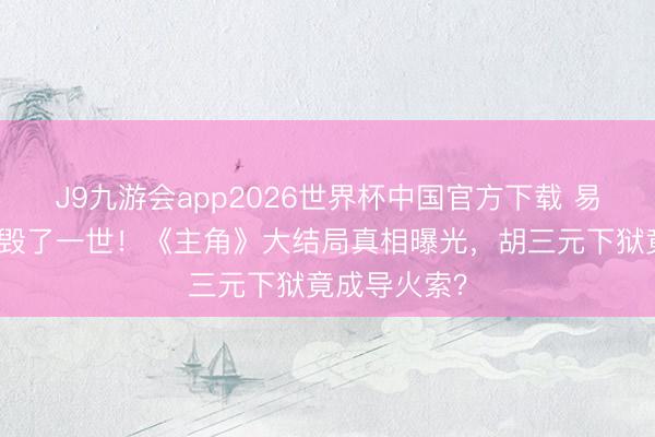 J9九游会app2026世界杯中国官方下载 易仙女的自卑毁了一世！《主角》大结局真相曝光，胡三元下狱竟成导火索？