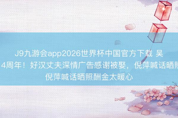 J9九游会app2026世界杯中国官方下载 吴京谢楠成亲14周年！好汉丈夫深情广告感谢被娶，倪萍喊话晒照酬金太暖心