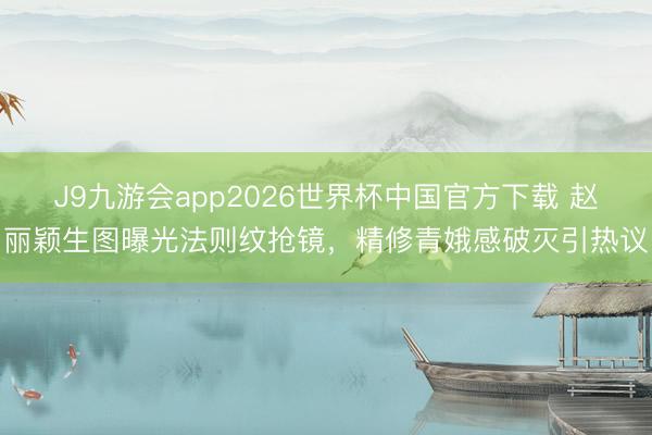 J9九游会app2026世界杯中国官方下载 赵丽颖生图曝光法则纹抢镜，精修青娥感破灭引热议