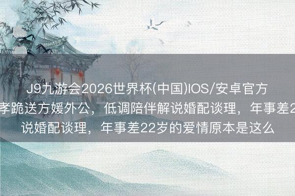 J9九游会2026世界杯(中国)IOS/安卓官方下载 61岁郭富城戴红孝跪送方媛外公，低调陪伴解说婚配谈理，年事差22岁的爱情原本是这么