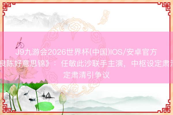 J9九游会2026世界杯(中国)IOS/安卓官方下载 《良陈好意思锦》：任敏此沙联手主演，中枢设定肃清引争议