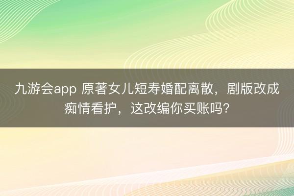 九游会app 原著女儿短寿婚配离散，剧版改成痴情看护，这改编你买账吗？