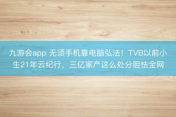 九游会app 无须手机靠电脑弘法！TVB以前小生21年云纪行，三亿家产这么处分胆怯全网