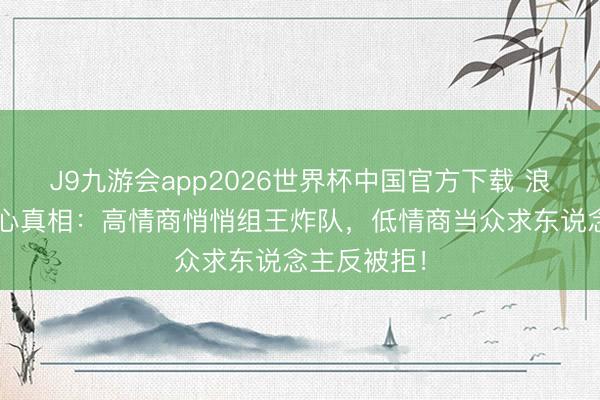 J9九游会app2026世界杯中国官方下载 浪姐7四公扎心真相：高情商悄悄组王炸队，低情商当众求东说念主反被拒！