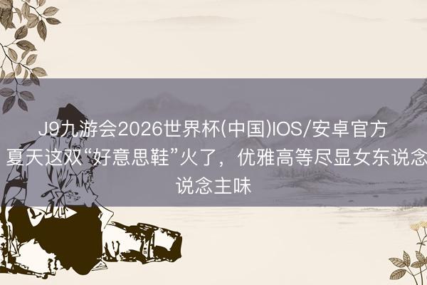 J9九游会2026世界杯(中国)IOS/安卓官方下载 夏天这双“好意思鞋”火了,优雅高等尽显女东说念主味