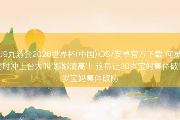 J9九游会2026世界杯(中国)IOS/安卓官方下载 何炅霎时冲上台大叫'娜娜清高'！这幕让30岁宝妈集体破防