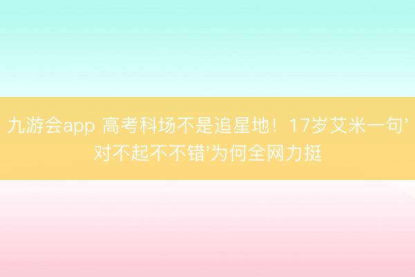 九游会app 高考科场不是追星地！17岁艾米一句'对不起不不错'为何全网力挺