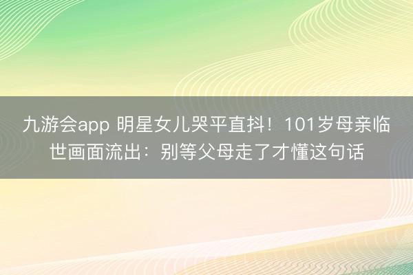 九游会app 明星女儿哭平直抖！101岁母亲临世画面流出：别等父母走了才懂这句话