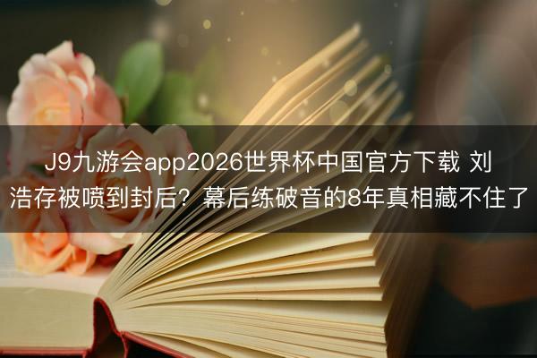 J9九游会app2026世界杯中国官方下载 刘浩存被喷到封后？幕后练破音的8年真相藏不住了