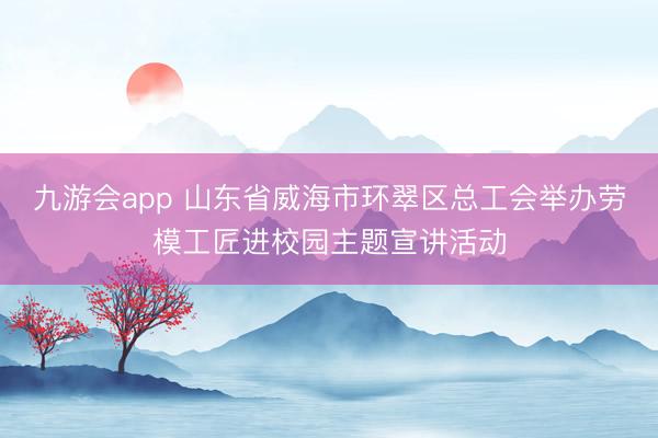 九游会app 山东省威海市环翠区总工会举办劳模工匠进校园主题宣讲活动