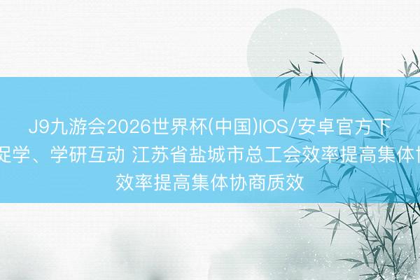 J9九游会2026世界杯(中国)IOS/安卓官方下载 以研促学、学研互动 江苏省盐城市总工会效率提高集体协商质效