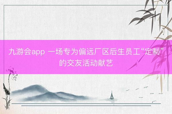 九游会app 一场专为偏远厂区后生员工“定制”的交友活动献艺