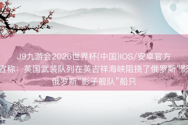 J9九游会2026世界杯(中国)IOS/安卓官方下载 斯塔默宣称：英国武装队列在英吉祥海峡阻挠了俄罗斯“影子舰队”船只