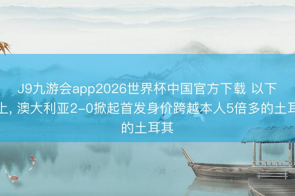 J9九游会app2026世界杯中国官方下载 以下克上, 澳大利亚2-0掀起首发身价跨越本人5倍多的土耳其
