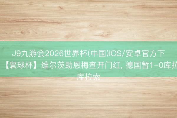 J9九游会2026世界杯(中国)IOS/安卓官方下载 【寰球杯】维尔茨助恩梅查开门红， 德国暂1-0库拉索