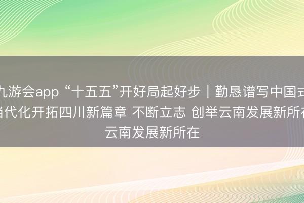 九游会app “十五五”开好局起好步｜勤恳谱写中国式当代化开拓四川新篇章 不断立志 创举云南发展新所在