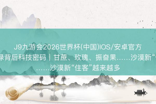 J9九游会2026世界杯(中国)IOS/安卓官方下载 1亿亩新绿背后科技密码｜甘蔗、玫瑰、振奋果……沙漠新“住客”越来越多