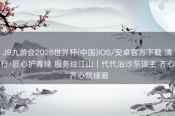 J9九游会2026世界杯(中国)IOS/安卓官方下载 清秀中国行·匠心护青绿 服务绘江山｜代代治沙东谈主 齐心筑绿廊