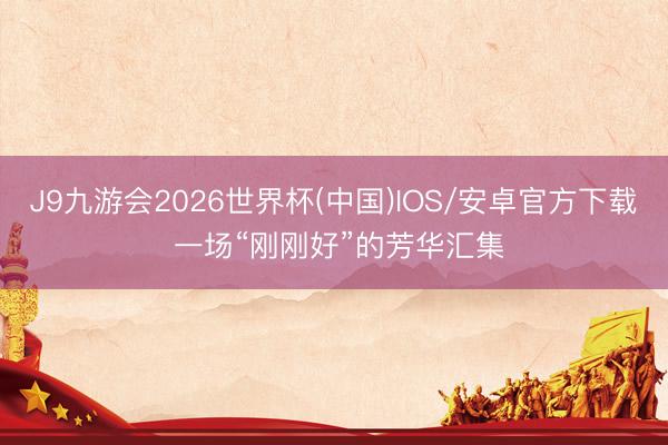 J9九游会2026世界杯(中国)IOS/安卓官方下载 一场“刚刚好”的芳华汇集