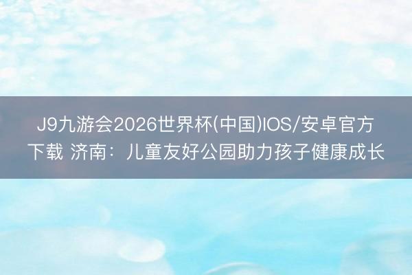J9九游会2026世界杯(中国)IOS/安卓官方下载 济南：儿童友好公园助力孩子健康成长