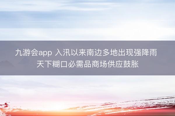 九游会app 入汛以来南边多地出现强降雨 天下糊口必需品商场供应鼓胀