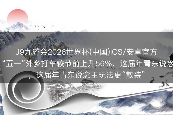 J9九游会2026世界杯(中国)IOS/安卓官方下载 滴滴预测：“五一”外乡打车较节前上升56%，这届年青东说念主玩法更“散装”