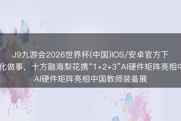 J9九游会2026世界杯(中国)IOS/安卓官方下载 深耕高龄文化做事，十方融海梨花携“1+2+3”AI硬件矩阵亮相中国教师装备展