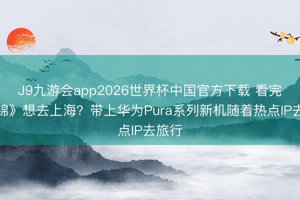 J9九游会app2026世界杯中国官方下载 看完《似锦》想去上海？带上华为Pura系列新机随着热点IP去旅行