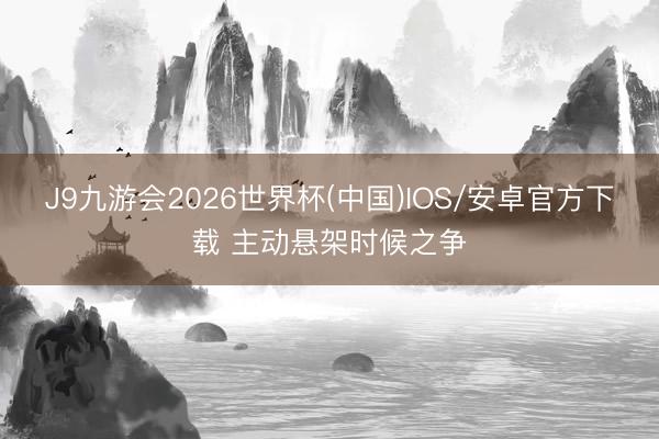 J9九游会2026世界杯(中国)IOS/安卓官方下载 主动悬架时候之争