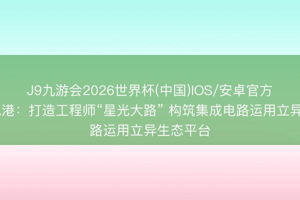 J9九游会2026世界杯(中国)IOS/安卓官方下载 中电港：打造工程师“星光大路” 构筑集成电路运用立异生态平台