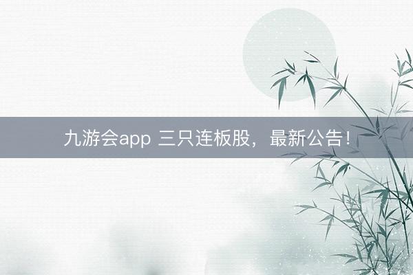 九游会app 三只连板股,最新公告!