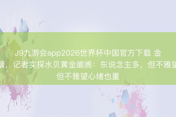 J9九游会app2026世界杯中国官方下载 金价大幅颠簸，记者实探水贝黄金阛阓：东说念主多，但不雅望心绪也重