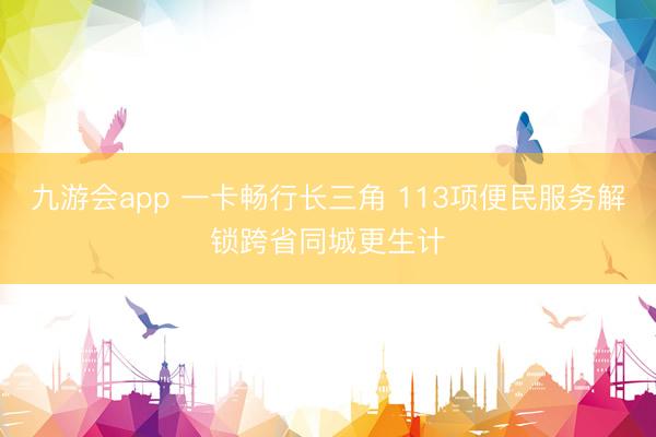九游会app 一卡畅行长三角 113项便民服务解锁跨省同城更生计