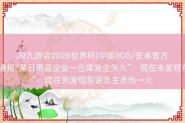 J9九游会2026世界杯(中国)IOS/安卓官方下载 常熟辛庄镇通报“某日用品企业一仓库发生失火”：现在未发现东说念主员伤一火