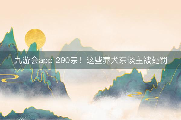 九游会app 290宗！这些养犬东谈主被处罚
