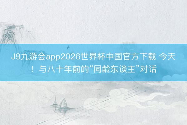 J9九游会app2026世界杯中国官方下载 今天!与八十年前的“同龄东谈主”对话