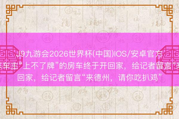 J9九游会2026世界杯(中国)IOS/安卓官方下载 极目帮办｜山东车主“上不了牌”的房车终于开回家，给记者留言“来德州，请你吃扒鸡”