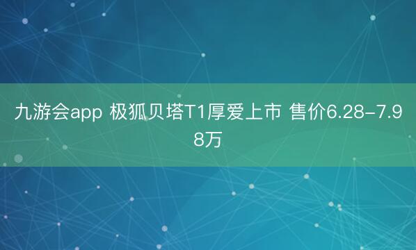 九游会app 极狐贝塔T1厚爱上市 售价6.28-7.98万