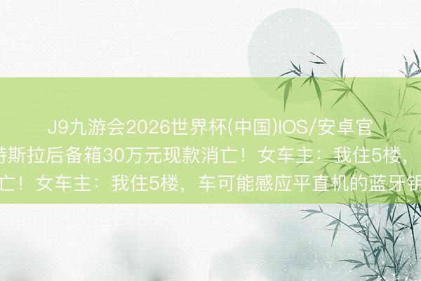 J9九游会2026世界杯(中国)IOS/安卓官方下载 上海一小区内，特斯拉后备箱30万元现款消亡！女车主：我住5楼，车可能感应平直机的蓝牙钥匙