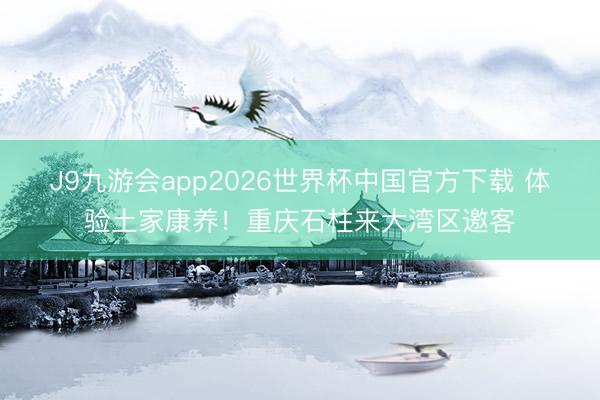 J9九游会app2026世界杯中国官方下载 体验土家康养！重庆石柱来大湾区邀客