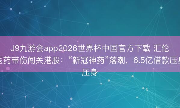 J9九游会app2026世界杯中国官方下载 汇伦医药带伤闯关港股:“新冠神药”落潮,6.5亿借款压身