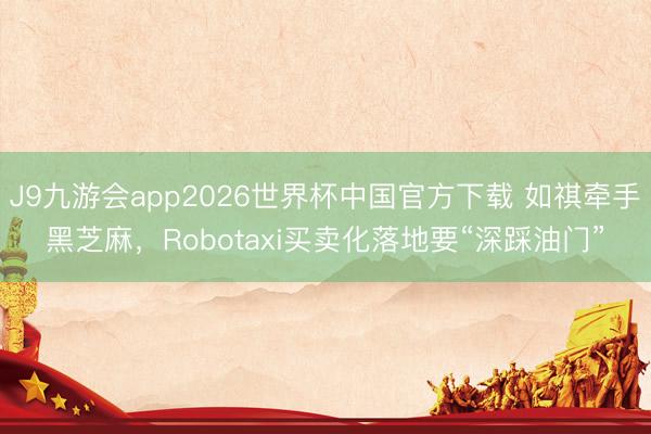 J9九游会app2026世界杯中国官方下载 如祺牵手黑芝麻,Robotaxi买卖化落地要“深踩油门”