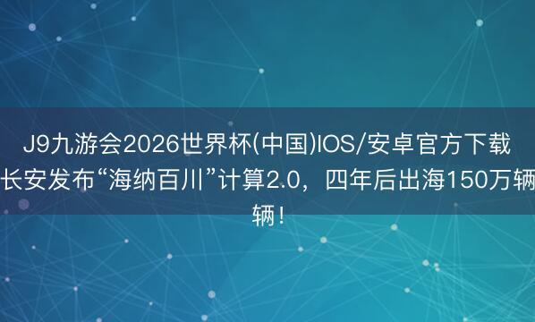 J9九游会2026世界杯(中国)IOS/安卓官方下载 长安发布“海纳百川”计算2.0,四年后出海150万辆!