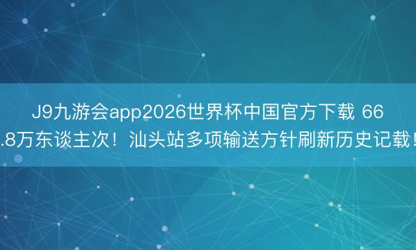 J9九游会app2026世界杯中国官方下载 66.8万东谈主次！汕头站多项输送方针刷新历史记载！