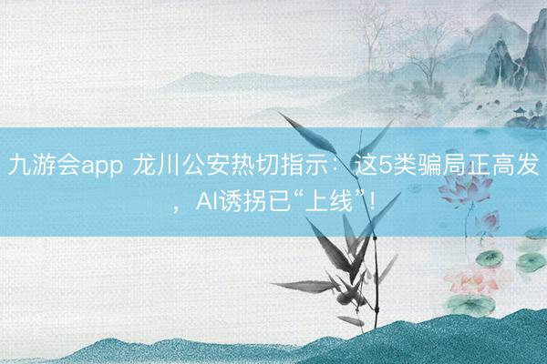 九游会app 龙川公安热切指示：这5类骗局正高发，AI诱拐已“上线”！